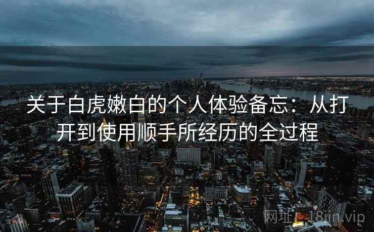 关于白虎嫩白的个人体验备忘：从打开到使用顺手所经历的全过程