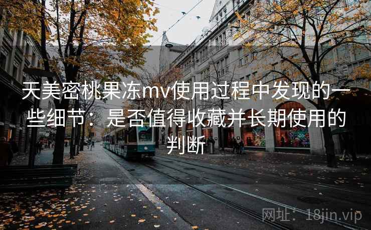 天美密桃果冻mv使用过程中发现的一些细节：是否值得收藏并长期使用的判断