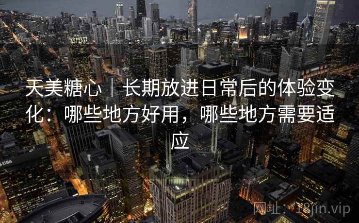 天美糖心｜长期放进日常后的体验变化：哪些地方好用，哪些地方需要适应