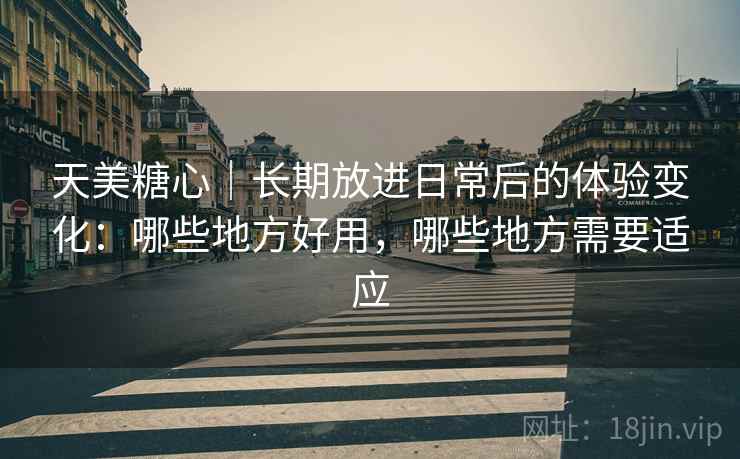 天美糖心｜长期放进日常后的体验变化：哪些地方好用，哪些地方需要适应