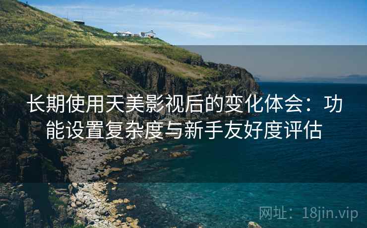 长期使用天美影视后的变化体会：功能设置复杂度与新手友好度评估