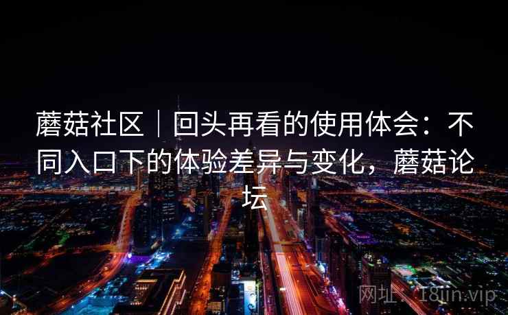 蘑菇社区|回头再看的使用体会:不同入口下的体验差异与变化,蘑菇论坛 蘑菇社区|回头再看的使用体会:不同入口下的体验差异与变化,蘑菇论坛