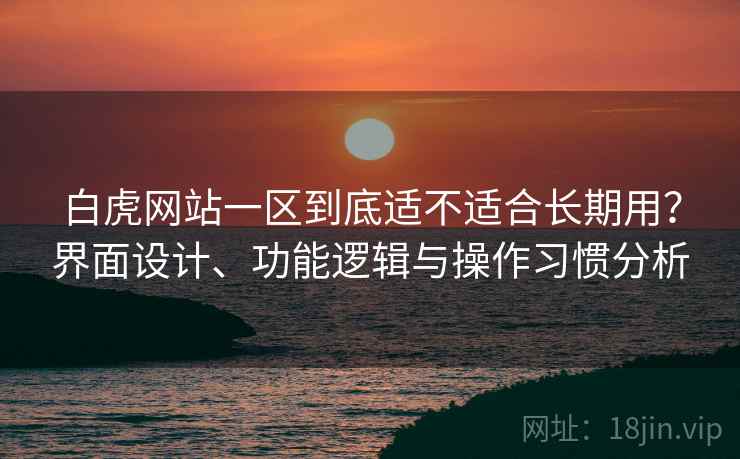 白虎网站一区到底适不适合长期用？界面设计、功能逻辑与操作习惯分析