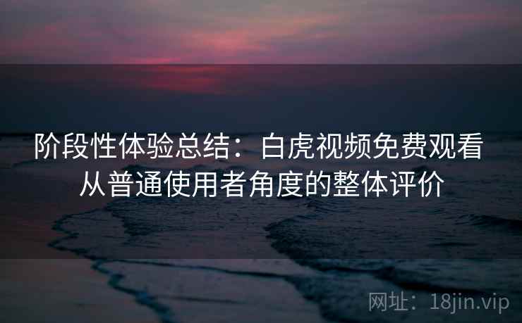 阶段性体验总结：白虎视频免费观看 从普通使用者角度的整体评价