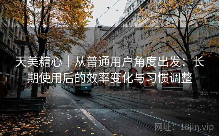 天美糖心｜从普通用户角度出发：长期使用后的效率变化与习惯调整