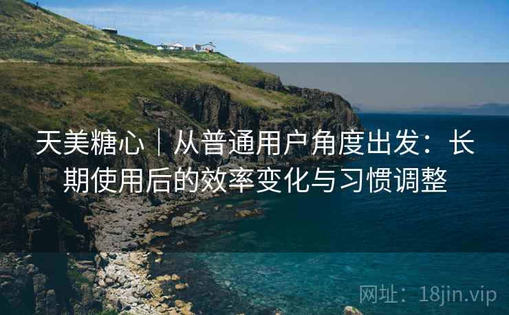 天美糖心｜从普通用户角度出发：长期使用后的效率变化与习惯调整