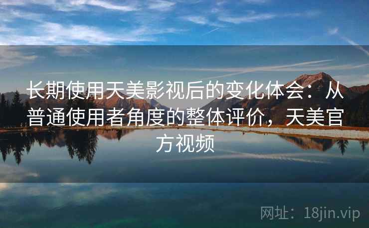 长期使用天美影视后的变化体会：从普通使用者角度的整体评价，天美官方视频