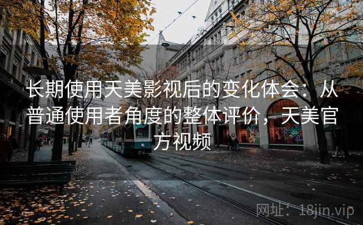长期使用天美影视后的变化体会：从普通使用者角度的整体评价，天美官方视频
