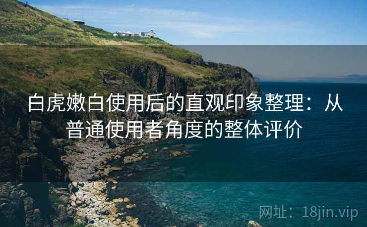 白虎嫩白使用后的直观印象整理：从普通使用者角度的整体评价