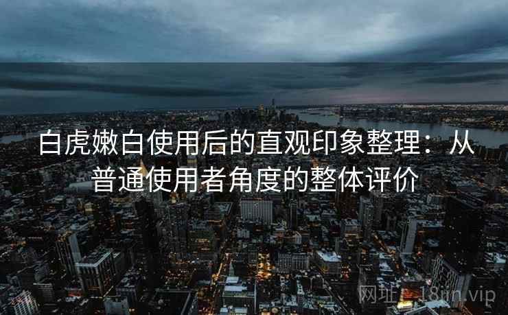 白虎嫩白使用后的直观印象整理：从普通使用者角度的整体评价