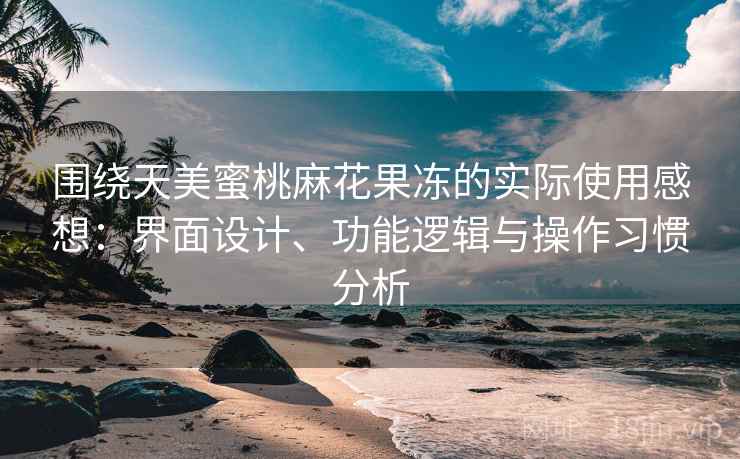 围绕天美蜜桃麻花果冻的实际使用感想：界面设计、功能逻辑与操作习惯分析