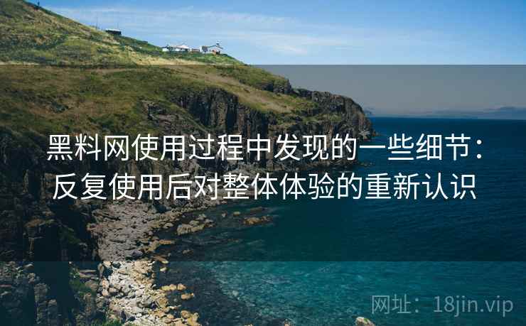 黑料网使用过程中发现的一些细节：反复使用后对整体体验的重新认识