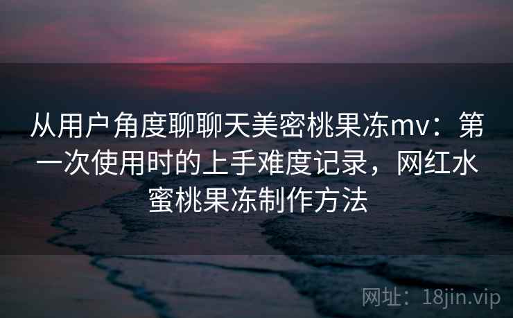 从用户角度聊聊天美密桃果冻mv：第一次使用时的上手难度记录，网红水蜜桃果冻制作方法