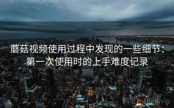 蘑菇视频使用过程中发现的一些细节:第一次使用时的上手难度记录 蘑菇视频使用过程中发现的一些细节:第一次使用时的上手难度记录