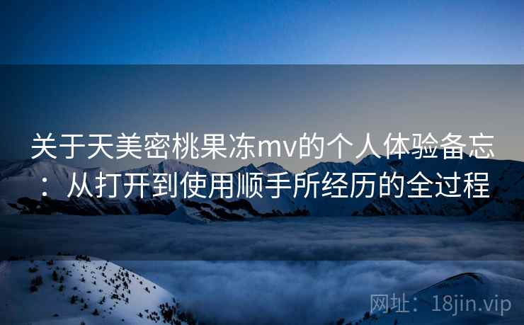 关于天美密桃果冻mv的个人体验备忘：从打开到使用顺手所经历的全过程