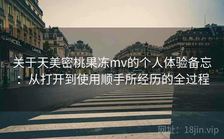 关于天美密桃果冻mv的个人体验备忘：从打开到使用顺手所经历的全过程