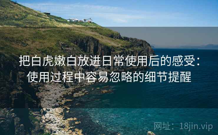把白虎嫩白放进日常使用后的感受：使用过程中容易忽略的细节提醒