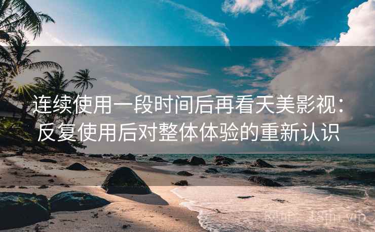 连续使用一段时间后再看天美影视：反复使用后对整体体验的重新认识
