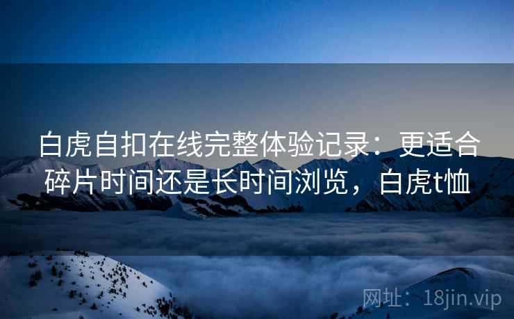 白虎自扣在线完整体验记录：更适合碎片时间还是长时间浏览，白虎t恤