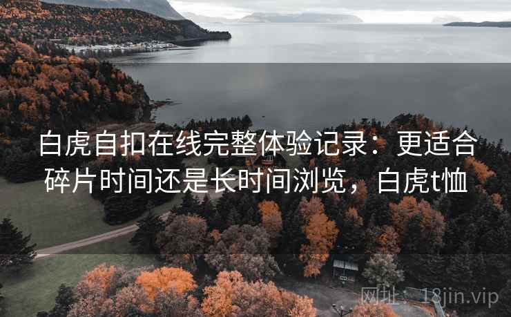 白虎自扣在线完整体验记录：更适合碎片时间还是长时间浏览，白虎t恤