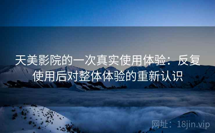 天美影院的一次真实使用体验：反复使用后对整体体验的重新认识