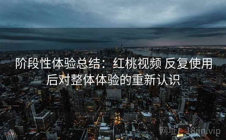 阶段性体验总结：红桃视频 反复使用后对整体体验的重新认识