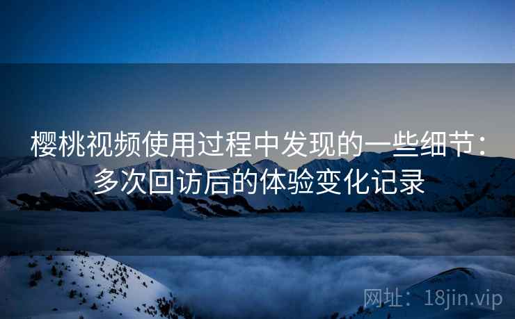 樱桃视频使用过程中发现的一些细节：多次回访后的体验变化记录