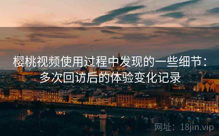 樱桃视频使用过程中发现的一些细节：多次回访后的体验变化记录