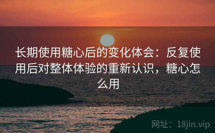 长期使用糖心后的变化体会：反复使用后对整体体验的重新认识，糖心怎么用
