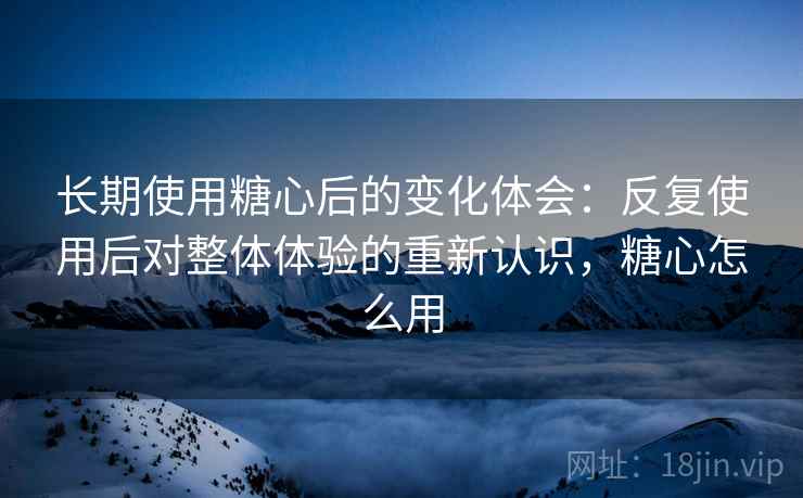 长期使用糖心后的变化体会：反复使用后对整体体验的重新认识，糖心怎么用