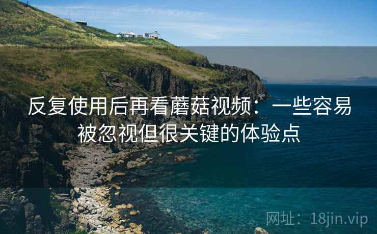 反复使用后再看蘑菇视频:一些容易被忽视但很关键的体验点 反复使用后再看蘑菇视频:一些容易被忽视但很关键的体验点