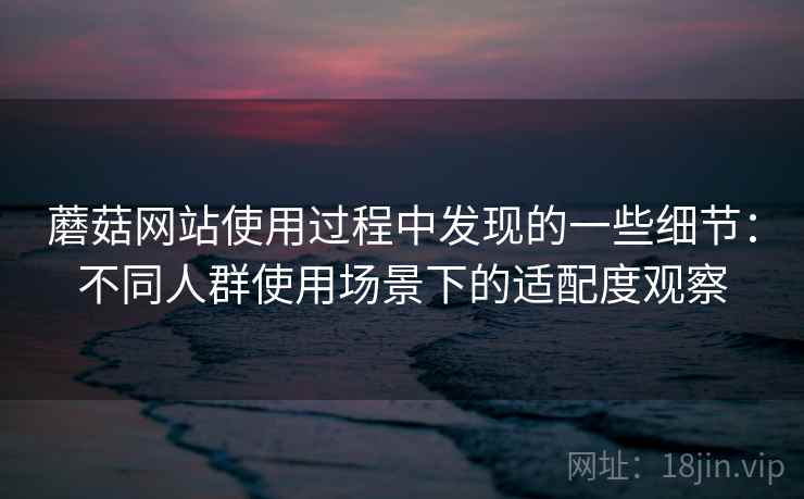 蘑菇网站使用过程中发现的一些细节:不同人群使用场景下的适配度观察 蘑菇网站使用过程中发现的一些细节:不同人群使用场景下的适配度观察