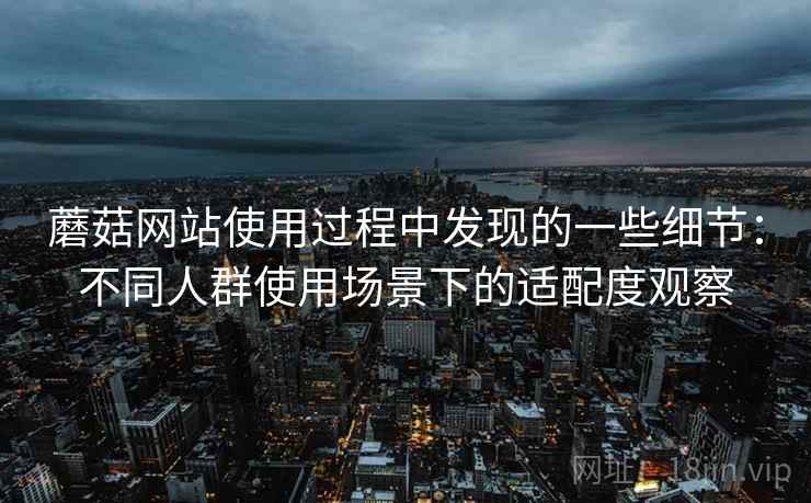 蘑菇网站使用过程中发现的一些细节:不同人群使用场景下的适配度观察 蘑菇网站使用过程中发现的一些细节:不同人群使用场景下的适配度观察