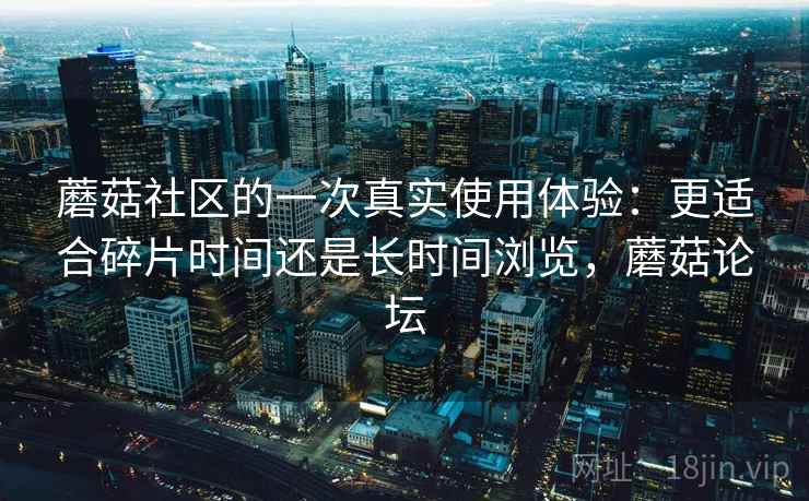 蘑菇社区的一次真实使用体验:更适合碎片时间还是长时间浏览,蘑菇论坛 蘑菇社区的一次真实使用体验:更适合碎片时间还是长时间浏览,蘑菇论坛