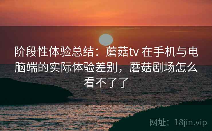 阶段性体验总结:蘑菇tv 在手机与电脑端的实际体验差别,蘑菇剧场怎么看不了了 阶段性体验总结:蘑菇tv 在手机与电脑端的实际体验差别,蘑菇剧场怎么看不了了