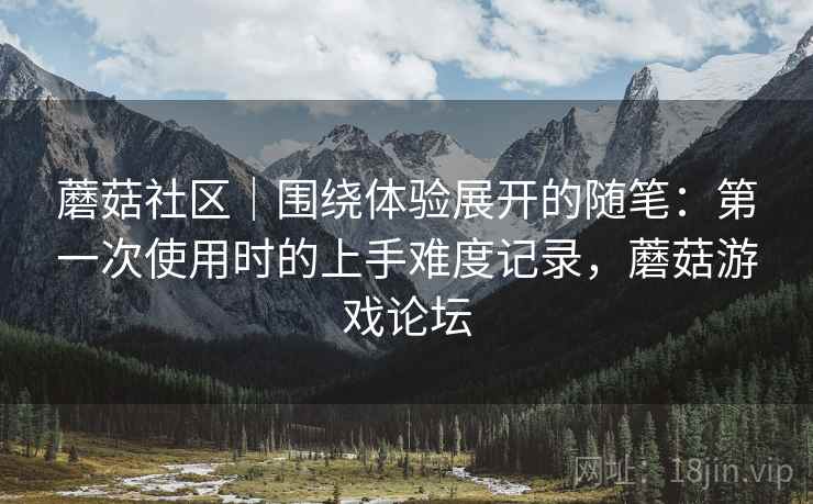 蘑菇社区|围绕体验展开的随笔:第一次使用时的上手难度记录,蘑菇游戏论坛 蘑菇社区|围绕体验展开的随笔:第一次使用时的上手难度记录,蘑菇游戏论坛
