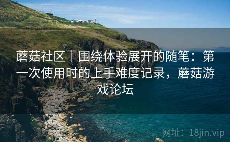 蘑菇社区|围绕体验展开的随笔:第一次使用时的上手难度记录,蘑菇游戏论坛 蘑菇社区|围绕体验展开的随笔:第一次使用时的上手难度记录,蘑菇游戏论坛