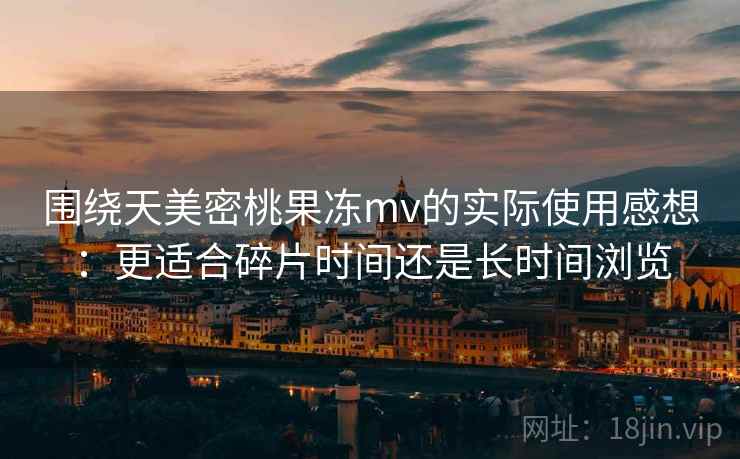 围绕天美密桃果冻mv的实际使用感想:更适合碎片时间还是长时间浏览 围绕天美密桃果冻mv的实际使用感想:更适合碎片时间还是长时间浏览