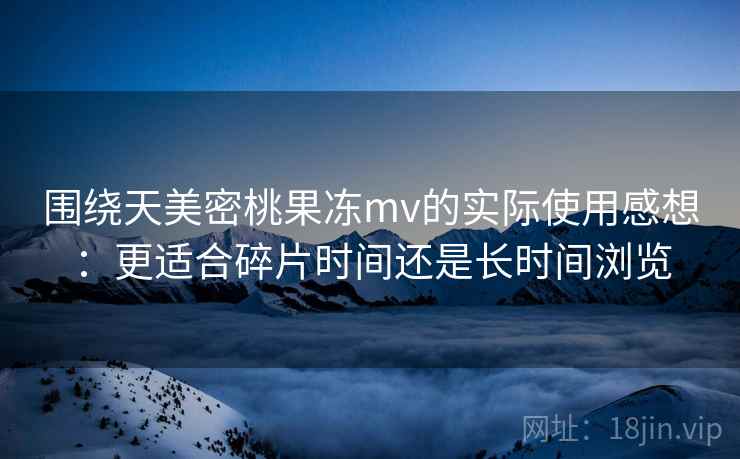 围绕天美密桃果冻mv的实际使用感想:更适合碎片时间还是长时间浏览 围绕天美密桃果冻mv的实际使用感想:更适合碎片时间还是长时间浏览
