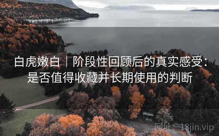 白虎嫩白|阶段性回顾后的真实感受:是否值得收藏并长期使用的判断 白虎嫩白|阶段性回顾后的真实感受:是否值得收藏并长期使用的判断
