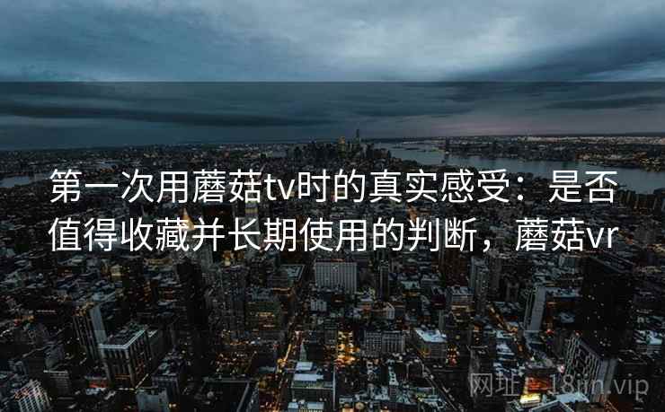 第一次用蘑菇tv时的真实感受:是否值得收藏并长期使用的判断,蘑菇vr 第一次用蘑菇tv时的真实感受:是否值得收藏并长期使用的判断,蘑菇vr