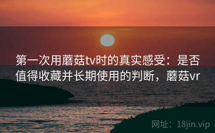 第一次用蘑菇tv时的真实感受:是否值得收藏并长期使用的判断,蘑菇vr 第一次用蘑菇tv时的真实感受:是否值得收藏并长期使用的判断,蘑菇vr