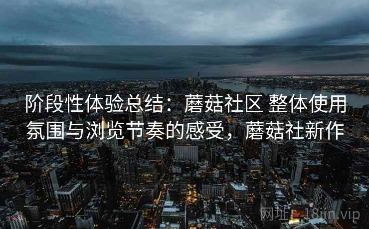 阶段性体验总结:蘑菇社区 整体使用氛围与浏览节奏的感受,蘑菇社新作 阶段性体验总结:蘑菇社区 整体使用氛围与浏览节奏的感受,蘑菇社新作