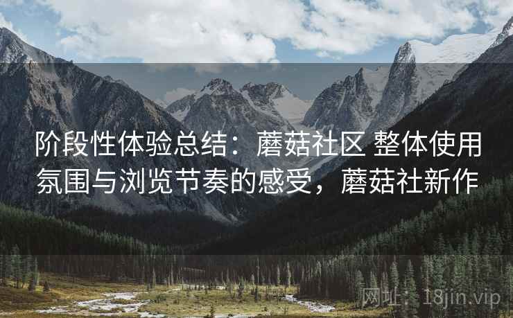 阶段性体验总结:蘑菇社区 整体使用氛围与浏览节奏的感受,蘑菇社新作 阶段性体验总结:蘑菇社区 整体使用氛围与浏览节奏的感受,蘑菇社新作