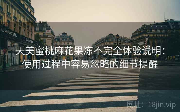天美蜜桃麻花果冻不完全体验说明:使用过程中容易忽略的细节提醒 天美蜜桃麻花果冻不完全体验说明:使用过程中容易忽略的细节提醒