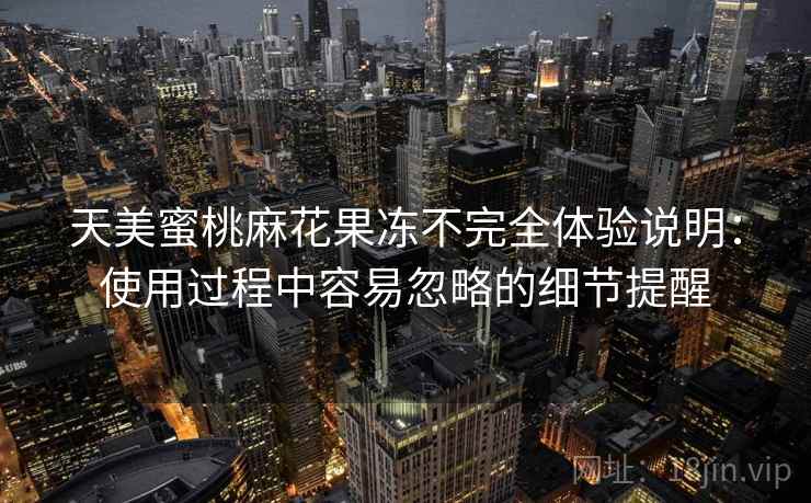 天美蜜桃麻花果冻不完全体验说明:使用过程中容易忽略的细节提醒 天美蜜桃麻花果冻不完全体验说明:使用过程中容易忽略的细节提醒