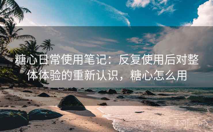 糖心日常使用笔记:反复使用后对整体体验的重新认识,糖心怎么用 糖心日常使用笔记:反复使用后对整体体验的重新认识,糖心怎么用