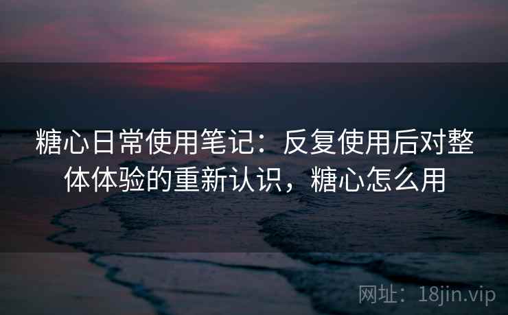 糖心日常使用笔记:反复使用后对整体体验的重新认识,糖心怎么用 糖心日常使用笔记:反复使用后对整体体验的重新认识,糖心怎么用