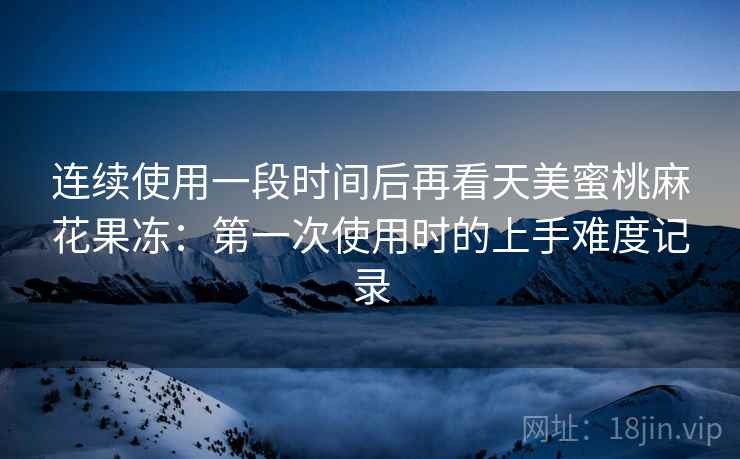 连续使用一段时间后再看天美蜜桃麻花果冻：第一次使用时的上手难度记录