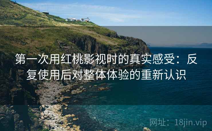 第一次用红桃影视时的真实感受：反复使用后对整体体验的重新认识